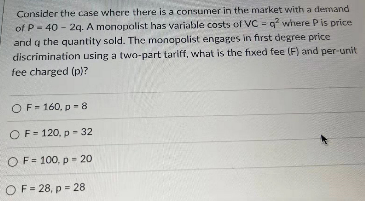 Consider the case where there is a consumer in the market with a demand
of P = 40 - 2q. A monopolist has variable costs of VC = q2 where P is price
and q the quantity sold. The monopolist engages in first degree price
discrimination using a two-part tariff, what is the fixed fee (F) and per-unit
fee charged (p)?
OF = 160, p = 8
OF = 120, p = 32
OF = 100, p = 20
OF=28, p = 28