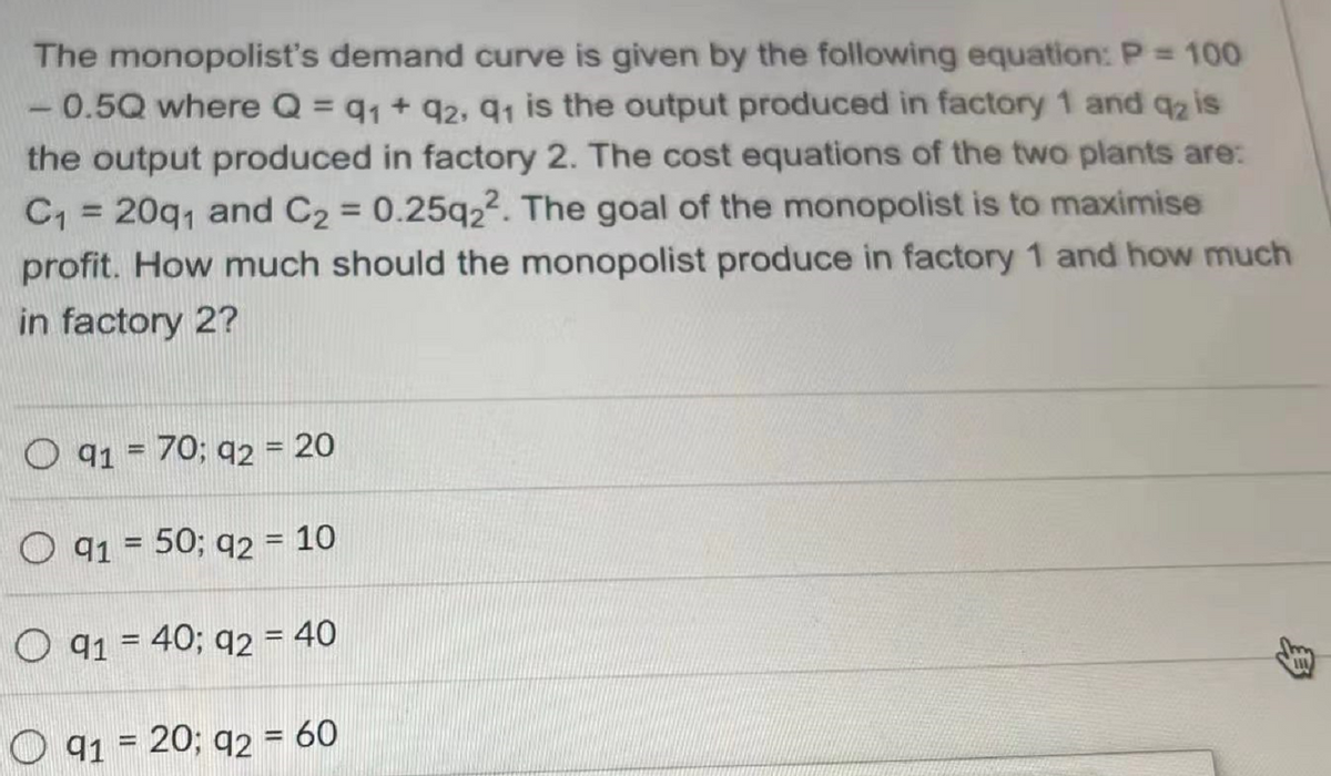The monopolist's demand curve is given by the following equation: P = 100
0.5Q where Q = q₁ + 92, 91 is the output produced in factory 1 and q₂ is
the output produced in factory 2. The cost equations of the two plants are:
C₁ = 20q₁ and C₂ = 0.25q22. The goal of the monopolist is to maximise
profit. How much should the monopolist produce in factory 1 and how much
in factory 2?
O 91 = 70; 92 = 20
O 91 = 50; 92 = 10
O 91 = 40; q2 = 40
111
91 = 20; 92 = 60
