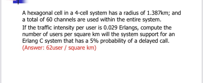 A hexagonal cell in a 4-cell system has a radius of 1.387km; and
a total of 60 channels are used within the entire system.
If the traffic intensity per user is 0.029 Erlangs, compute the
number of users per square km will the system support for an
Erlang C system that has a 5% probability of a delayed call.
(Answer: 62user / square km)
