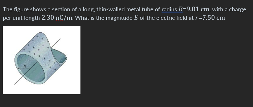 The figure shows a section of a long, thin-walled metal tube of radius R=9.01 cm, with a charge
per unit length 2.30 nC/m. What is the magnitude E of the electric field at r=7.50 cm
R