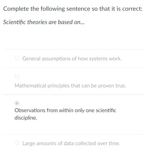 Complete the following sentence so that it is correct:
Scientific theories are based on...
General assumptions of how systems work.
Mathematical principles that can be proven true.
Observations from within only one scientific
discipline.
Large amounts of data collected over time.
