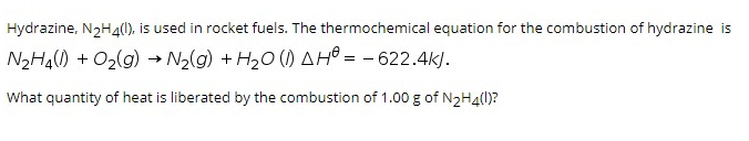 Hydrazine, N2H41), is used in rocket fuels. The thermochemical equation for the combustion of hydrazine is
N2HA) + 02(g) → N2(g) + H20 () AHồ = - 622.4k).
What quantity of heat is liberated by the combustion of 1.00 g of N,Hall)?
