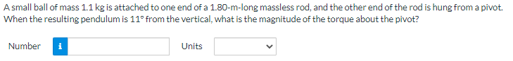 A small ball of mass 1.1 kg is attached to one end of a 1.80-m-long massless rod, and the other end of the rod is hung from a pivot.
When the resulting pendulum is 11° from the vertical, what is the magnitude of the torque about the pivot?
Number i
Units