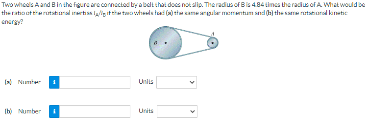 Two
wheels A and B in the figure are connected by a belt that does not slip. The radius of B is 4.84 times the radius of A. What would be
the ratio of the rotational inertias I/Ig if the two wheels had (a) the same angular momentum and (b) the same rotational kinetic
energy?
(a) Number
(b) Number
Units
Units