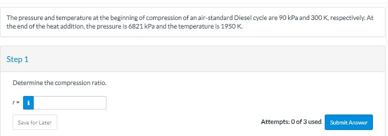 The pressure and temperature at the beginning of compression of an air-standard Diesel cycle are 90 kPa and 300 K, respectively. At
the end of the heat addition, the pressure is 6821 kPa and the temperature is 1950 K.
Step 1
Determine the compression ratio.
Save for Later
Attempts: 0 of 3 used
Submit Answer
