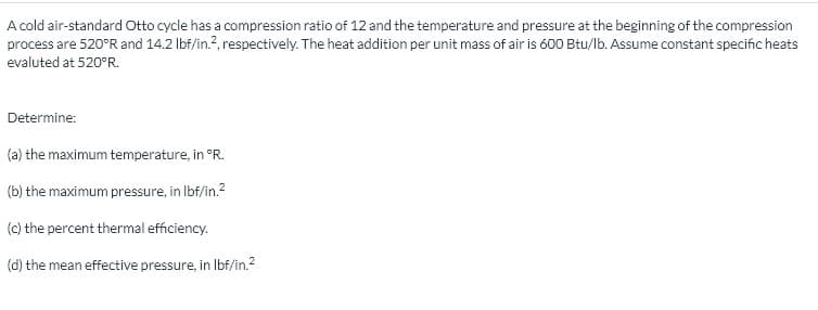 A cold air-standard Otto cycle has a compression ratio of 12 and the temperature and pressure at the beginning of the compression
process are 520°R and 14.2 lbf/in.?, respectively. The heat addition per unit mass of air is 600 Btu/lb. Assume constant specific heats
evaluted at 520°R.
Determine:
(a) the maximum temperature, in °R.
(b) the maximum pressure, in Ibf/in.?
(c) the percent thermal efficiency.
(d) the mean effective pressure, in Ibf/in.?

