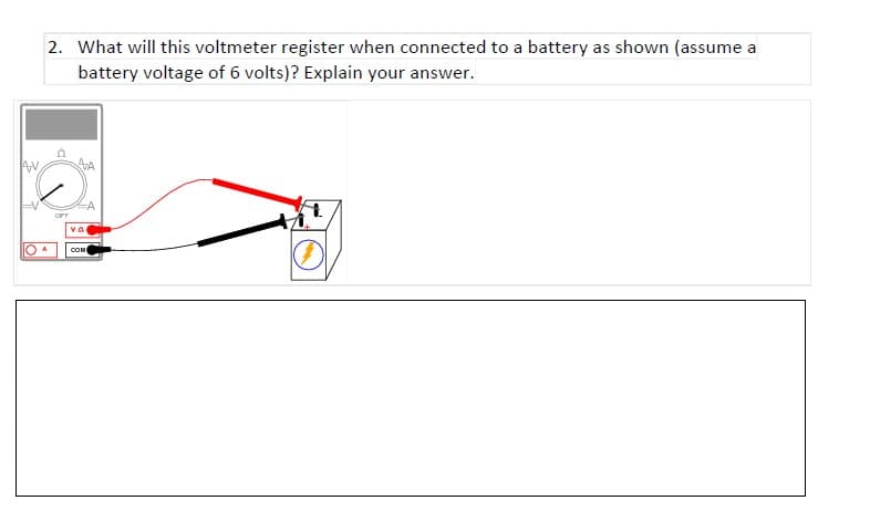 2. What will this voltmeter register when connected to a battery as shown (assume a
battery voltage of 6 volts)? Explain your answer.
AA
OFF
COM
