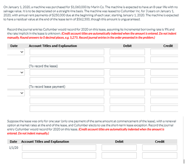 On January 1, 2020, a machine was purchased for $1,060,000 by Marin Co. The machine is expected to have an 8-year life with no
salvage value. It is to be depreciated on a straight-line basis. The machine was leased to Cullumber Inc. for 3 years on January 1.
2020, with annual rent payments of $250,000 due at the beginning of each year, starting January 1, 2020. The machine is expected
to have a residual value at the end of the lease term of $562.500, though this amount is unguaranteed.
Record the journal entries Cullumber would record for 2020 on this lease, assuming its incremental borrowing rate is 9% and
the rate implicit in the lease is unknown. (Credit account titles are automatically indented when the amount is entered. Do not indent
manually. Round answers to O decimal places, e.g. 5,275. Record journal entries in the order presented in the problem.)
Date
Account Titles and Explanation
Debit
Credit
(To record the lease)
(To record lease payment)
Suppose the lease was only for one year (only one payment of the same amount at commencement of the lease), with a renewal
option at market rates at the end of the lease, and Cullumber elects to use the short-term lease exception. Record the journal
entry Cullumber would record for 2020 on this lease. (Credit account titles are automatically indented when the amount is
entered. Do not indent manually.)
Date Account Titles and Explanation
Debit
Credit
1/1/20
>
>

