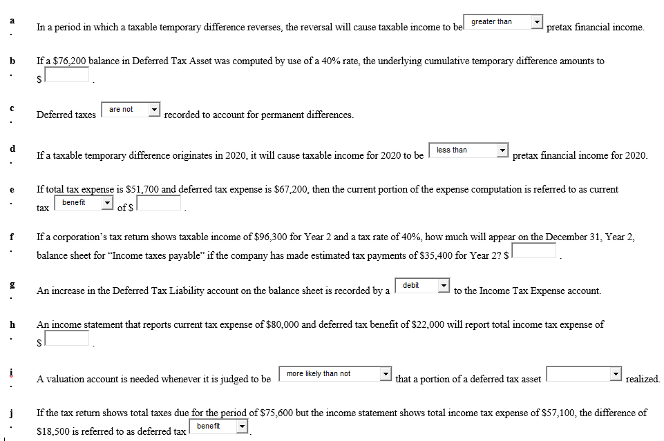 a
In a period in which a taxable temporary difference reverses, the reversal will cause taxable income to bel greater than
pretax financial income.
b
If a $76,200 balance in Deferred Tax Asset was computed by use of a 40% rate, the underlying cumulative temporary difference amounts to
$
are not
Deferred taxes
recorded to account for permanent differences.
d
less than
If a taxable temporary difference originates in 2020, it will cause taxable income for 2020 to be
pretax financial income for 2020.
If total tax expense is $51,700 and deferred tax expense is $67,200, then the current portion of the expense computation is referred to as current
benefit
tax
of $
f
If a corporation's tax return shows taxable income of $96,300 for Year 2 and a tax rate of 40%, how much will appear on the December 31, Year 2,
balance sheet for "Income taxes payable" if the company has made estimated tax payments of $35,400 for Year 2? $
g
debit
An increase in the Deferred Tax Liability account on the balance sheet is recorded by a
to the Income Tax Expense account.
h
An income statement that reports current tax expense of $80,000 and deferred tax benefit of $22,000 will report total income tax expense of
more likely than not
A valuation account is needed whenever it is judged to be
that a portion of a deferred tax asset
realized.
j
If the tax return shows total taxes due for the period of $75,600 but the income statement shows total income tax expense of $57,100, the difference of
benefit
$18,500 is referred to as deferred tax
