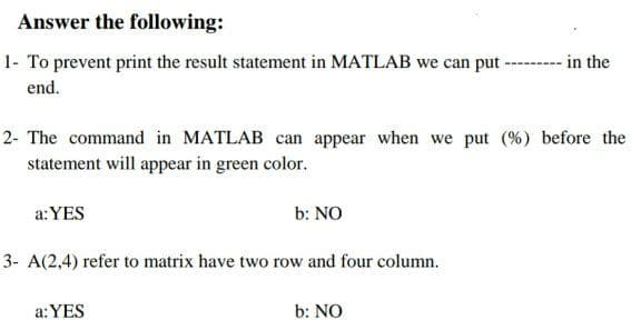 Answer the following:
1- To prevent print the result statement in MATLAB we can put ----- in the
end.
2- The command in MATLAB can appear when we put (%) before the
statement will appear in green color.
a:YES
b: NO
3- A(2,4) refer to matrix have two row and four column.
a:YES
b: NO
