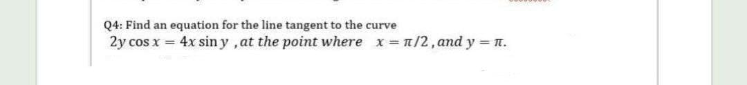 Q4: Find an equation for the line tangent to the curve
2y cos x = 4x sin y , at the point where x /2, and y n.
