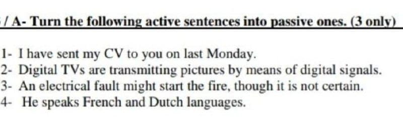 /A- Turn the following active sentences into passive ones. (3 only)
1- I have sent my CV to you on last Monday.
2- Digital TVs are transmitting pictures by means of digital signals.
3- An electrical fault might start the fire, though it is not certain.
4- He speaks French and Dutch languages.

