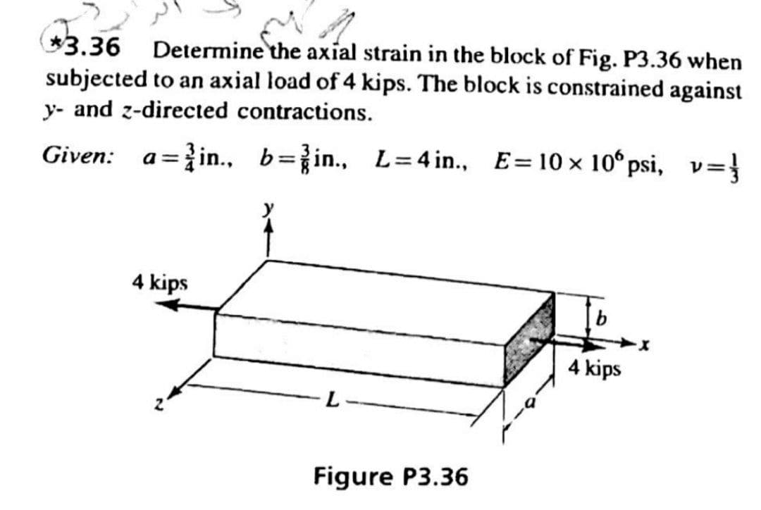 3.36 Determine the axial strain in the block of Fig. P3.36 when
subjected to an axial load of 4 kips. The block is constrained against
y- and z-directed contractions.
Given:
a=}in., b=in., L=4 in., E=10 × 10°psi, v={
4 kips
4 kips
L
Figure P3.36
