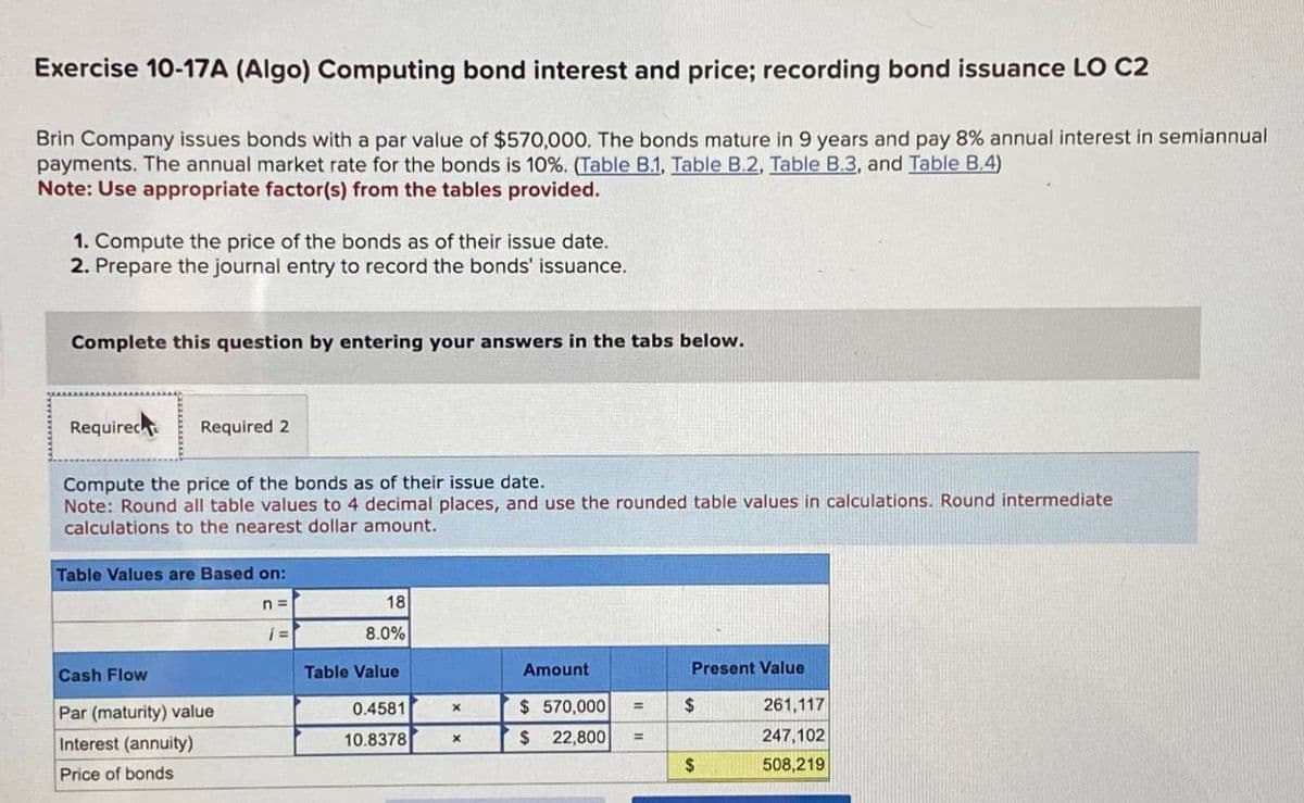 Exercise 10-17A (Algo) Computing bond interest and price; recording bond issuance LO C2
Brin Company issues bonds with a par value of $570,000. The bonds mature in 9 years and pay 8% annual interest in semiannual
payments. The annual market rate for the bonds is 10%. (Table B.1, Table B.2, Table B.3, and Table B.4)
Note: Use appropriate factor(s) from the tables provided.
1. Compute the price of the bonds as of their issue date.
2. Prepare the journal entry to record the bonds' issuance.
Complete this question by entering your answers in the tabs below.
Required
Required 2
Compute the price of the bonds as of their issue date.
Note: Round all table values to 4 decimal places, and use the rounded table values in calculations. Round intermediate
calculations to the nearest dollar amount.
Table Values are Based on:
Cash Flow
Par (maturity) value
Interest (annuity)
Price of bonds
n =
18
i =
8.0%
Table Value
Amount
Present Value
0.4581
x
$570,000
$
261,117
10.8378
x
$ 22,800 =
247,102
$
508,219