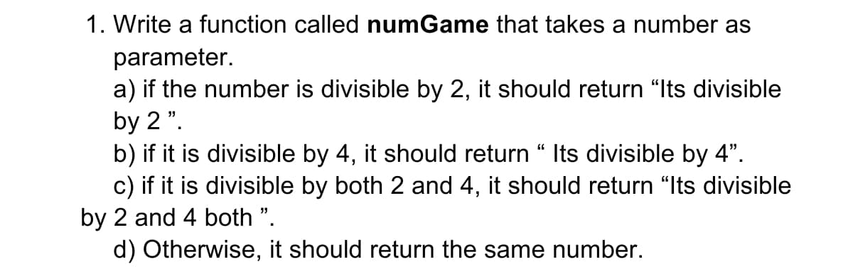1. Write a function called numGame that takes a number as
parameter.
a) if the number is divisible by 2, it should return “Its divisible
by 2 ".
b) if it is divisible by 4, it should return “ Its divisible by 4".
c) if it is divisible by both 2 and 4, it should return "Its divisible
by 2 and 4 both ".
d) Otherwise, it should return the same number.
