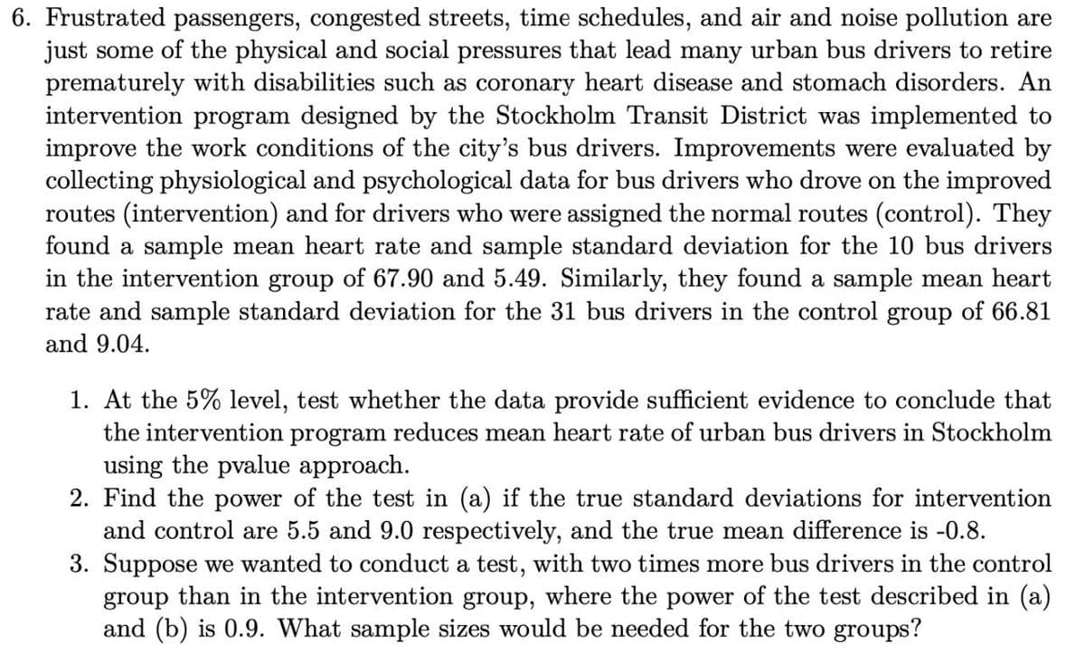 6. Frustrated passengers, congested streets, time schedules, and air and noise pollution are
just some of the physical and social pressures that lead many urban bus drivers to retire
prematurely with disabilities such as coronary heart disease and stomach disorders. An
intervention program designed by the Stockholm Transit District was implemented to
improve the work conditions of the city's bus drivers. Improvements were evaluated by
collecting physiological and psychological data for bus drivers who drove on the improved
routes (intervention) and for drivers who were assigned the normal routes (control). They
found a sample mean heart rate and sample standard deviation for the 10 bus drivers
in the intervention group of 67.90 and 5.49. Similarly, they found a sample mean heart
rate and sample standard deviation for the 31 bus drivers in the control group of 66.81
and 9.04.
1. At the 5% level, test whether the data provide sufficient evidence to conclude that
the intervention program reduces mean heart rate of urban bus drivers in Stockholm
using the pvalue approach.
2. Find the power of the test in (a) if the true standard deviations for intervention
and control are 5.5 and 9.0 respectively, and the true mean difference is -0.8.
3. Suppose we wanted to conduct a test, with two times more bus drivers in the control
group than in the intervention group, where the power of the test described in (a)
and (b) is 0.9. What sample sizes would be needed for the two groups?