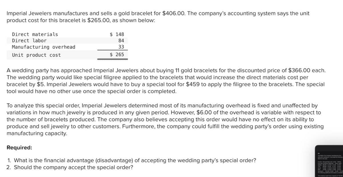 Imperial Jewelers manufactures and sells a gold bracelet for $406.00. The company's accounting system says the unit
product cost for this bracelet is $265.00, as shown below:
Direct materials
Direct labor
Manufacturing overhead
Unit product cost
$ 148
84
33
$ 265
A wedding party has approached Imperial Jewelers about buying 11 gold bracelets for the discounted price of $366.00 each.
The wedding party would like special filigree applied to the bracelets that would increase the direct materials cost per
bracelet by $5. Imperial Jewelers would have to buy a special tool for $459 to apply the filigree to the bracelets. The special
tool would have no other use once the special order is completed.
To analyze this special order, Imperial Jewelers determined most of its manufacturing overhead is fixed and unaffected by
variations in how much jewelry is produced in any given period. However, $6.00 of the overhead is variable with respect to
the number of bracelets produced. The company also believes accepting this order would have no effect on its ability to
produce and sell jewelry to other customers. Furthermore, the company could fulfill the wedding party's order using existing
manufacturing capacity.
Required:
1. What is the financial advantage (disadvantage) of accepting the wedding party's special order?
2. Should the company accept the special order?