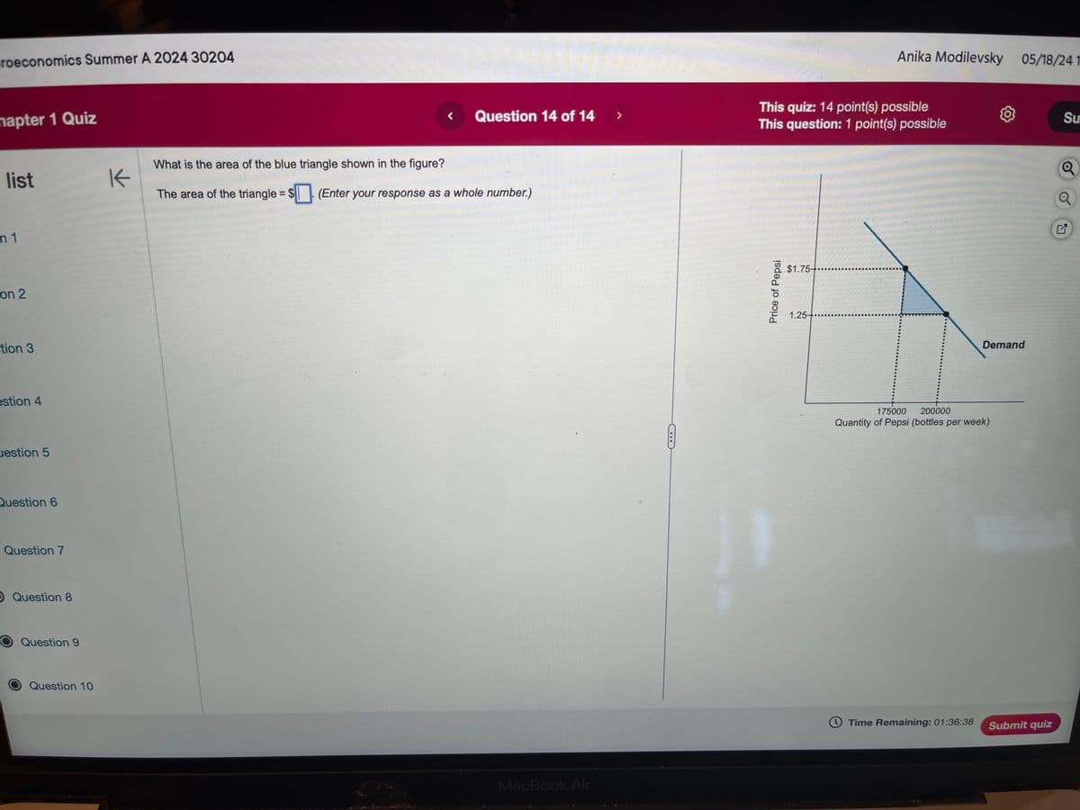 croeconomics Summer A 2024 30204
napter 1 Quiz
list
m 1
on 2
tion 3
estion 4
uestion 5
Question 6
Question 7
O Question 8
Question 9
Question 10
K
What is the area of the blue triangle shown in the figure?
The area of the triangle = $. (Enter your response as a whole number.)
Anika Modilevsky 05/18/241
This quiz: 14 point(s) possible
Su
Question 14 of 14
>
This question: 1 point(s) possible
Q
Q
MacBook Air
Price of Pepsi
$1.75-
1.25-
175000
200000
Quantity of Pepsi (bottles per week)
Demand
Time Remaining: 01:36:38
Submit quiz
2