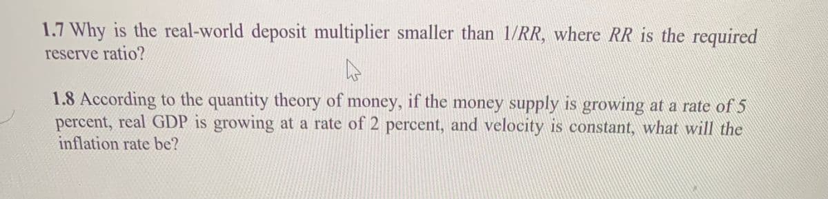 1.7 Why is the real-world deposit multiplier smaller than 1/RR, where RR is the required
reserve ratio?
1.8 According to the quantity theory of money, if the money supply is growing at a rate of 5
percent, real GDP is growing at a rate of 2 percent, and velocity is constant, what will the
inflation rate be?