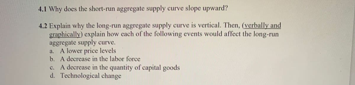 4.1 Why does the short-run aggregate supply curve slope upward?
4.2 Explain why the long-run aggregate supply curve is vertical. Then, (verbally and
graphically) explain how each of the following events would affect the long-run
aggregate supply curve.
a. A lower price levels
b. A decrease in the labor force
c.
A decrease in the quantity of capital goods
d.
Technological change