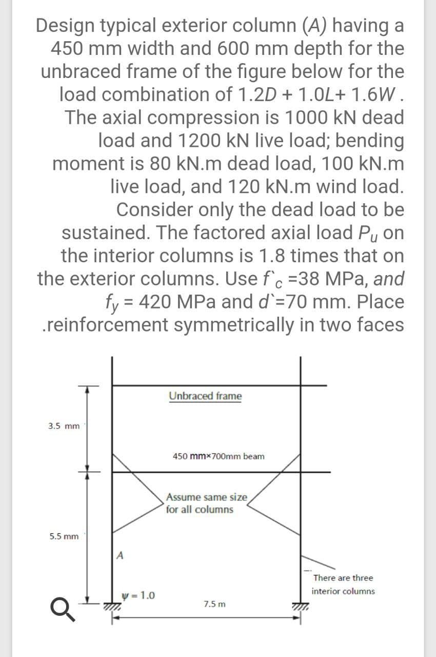 Design typical exterior column (A) having a
450 mm width and 600 mm depth for the
unbraced frame of the figure below for the
load combination of 1.2D + 1.0L+ 1.6W.
The axial compression is 1000 kN dead
load and 1200 kN live load; bending
moment is 80 kN.m dead load, 100 kN.m
live load, and 120 kN.m wind load.
Consider only the dead load to be
sustained. The factored axial load Pu on
the interior columns is 1.8 times that on
the exterior columns. Use f'c =38 MPa, and
fy = 420 MPa and d`=70 mm. Place
.reinforcement symmetrically in two faces
3.5 mm
5.5 mm
Q
A
y=1.0
Unbraced frame
450 mmx700mm beam
Assume same size
for all columns
7.5 m
There are three
interior columns
