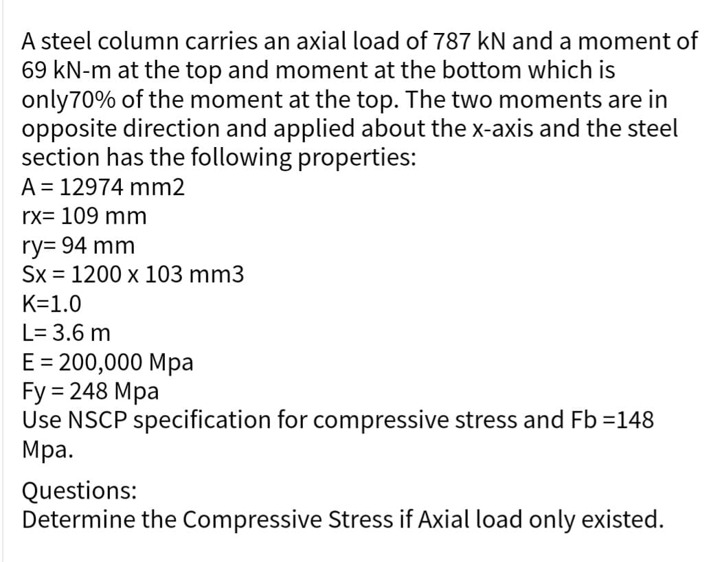 A steel column carries an axial load of 787 kN and a moment of
69 kN-m at the top and moment at the bottom which is
only 70% of the moment at the top. The two moments are in
opposite direction and applied about the x-axis and the steel
section has the following properties:
A = 12974 mm2
rx= 109 mm
ry= 94 mm
Sx = 1200 x 103 mm3
K=1.0
L= 3.6 m
E = 200,000 Mpa
Fy = 248 Mpa
Use NSCP specification for compressive stress and Fb =148
Mpa.
Questions:
Determine the Compressive Stress if Axial load only existed.