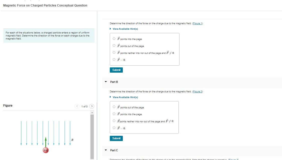 Magnetic Force on Charged Particles Conceptual Question
For each of the situations below, a charged particle enters a region of uniform
magnetic field. Determine the direction of the force on each charge due to the
magnetic field.
Figure
|||||||||
+a
B
< 1 of 3 >
Determine the direction of the force on the charge due to the magnetic field. (Figure 1)
▶ View Available Hint(s)
OF points into the page.
OP points out of the page.
OF points neither into nor out of the page and F +0.
OF 0.
Submit
Part B
Determine the direction of the force on the charge due to the magnetic field. (Figure 2)
► View Available Hint(s)
OF points out of the page.
OF points into the page.
Fpoints neither into nor out of the page and P0
OF 0.
Submit
Part C
Dotorming the option of the
roo on the
mo.
Fold Moto that the charac
Figur 21