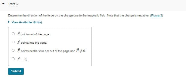 Part C
Determine the direction of the force on the charge due to the magnetic field. Note that the charge is negative. (Figure 3)
▸ View Available Hint(s)
F points out of the page.
F points into the page.
points neither into nor out of the page and ¹0.
F=0.
Submit