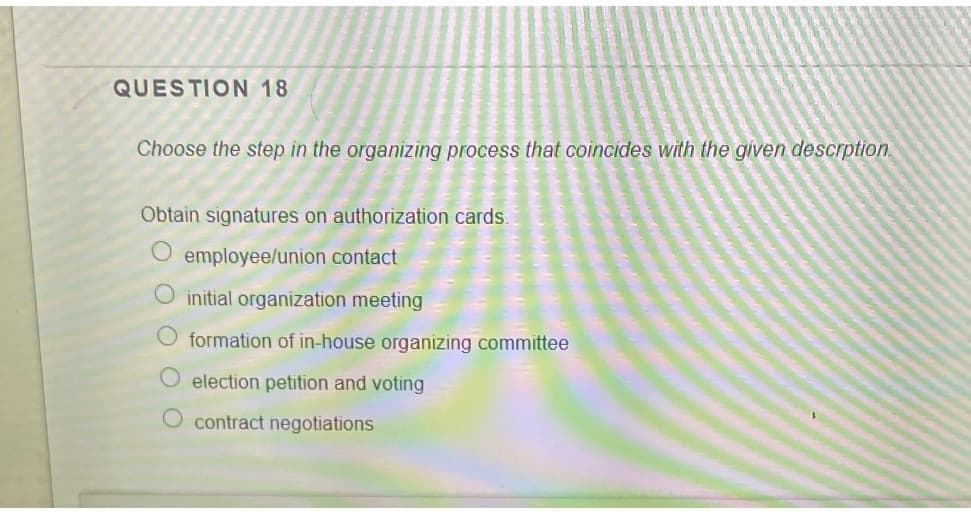 QUESTION 18
Choose the step in the organizing process that coincides with the given descrption.
Obtain signatures on authorization cards.
O employee/union contact
O initial organization meeting
O formation of in-house organizing committee
election petition and voting
O contract negotiations

