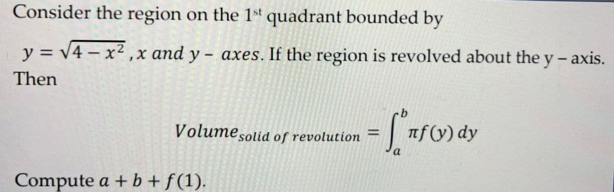 Consider the region on the 1st quadrant bounded by
y = √4-x²,x and y- axes. If the region is revolved about the y-axis.
Then
Volume solid of revolution - Cº πf (y) dy
1
Compute a + b + f(1).