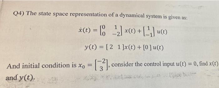 Q4) The state space representation of a dynamical system is given as:
*(t) = [0 2 x(t) +] u(t)
%3D
y(t) = [2 1]x(t) + [0]u(t)
And initial condition is xo = , consider the control input u(t) = 0, find x(t)
3.
%3D
and y(t).
Place bu
