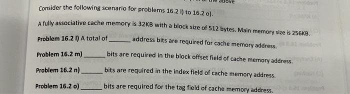 Consider the following scenario for problems 16.2 1) to 16.2 o).
A fully associative cache memory is 32KB with a block size of 512 bytes. Main memory size is 256KB.
Problem 16.2 I) A total of
address bits are required for cache memory address.
Problem 16.2 m)
bits are required in the block offset field of cache memory address.
Problem 16.2 n)
bits are required in the index field of cache memory address.
Problem 16.2 o)
bits are required for the tag field of cache memory address.

