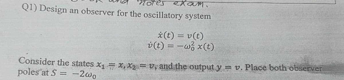 nores e am.
Q1) Design an observer for the oscillatory system
*(t) = v(t)
v(t) = -w3 x(t)
%3D
|3|
Consider the states x= x, x = v, and the output y = v. Place both öbserver
poles at S = -2wo
