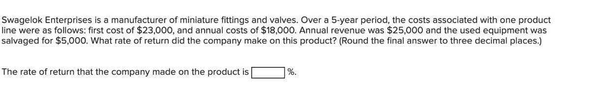 Swagelok Enterprises is a manufacturer of miniature fittings and valves. Over a 5-year period, the costs associated with one product
line were as follows: first cost of $23,000, and annual costs of $18,000. Annual revenue was $25,000 and the used equipment was
salvaged for $5,000. What rate of return did the company make on this product? (Round the final answer to three decimal places.)
The rate of return that the company made on the product is
%.