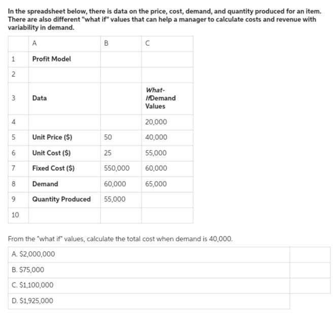 In the spreadsheet below, there is data on the price, cost, demand, and quantity produced for an item.
There are also different "what if" values that can help a manager to calculate costs and revenue with
variability in demand.
A
B
C
1
Profit Model
2
What-
3
Data
IfDemand
Values
4
20,000
5 Unit Price ($)
50
40,000
9
Unit Cost ($)
25
55,000
7
Fixed Cost ($)
550,000
60,000
8
Demand
60,000
65,000
9
Quantity Produced
55,000
10
From the "what if" values, calculate the total cost when demand is 40,000.
A. $2,000,000
B. $75,000
C. $1,100,000
D. $1,925,000