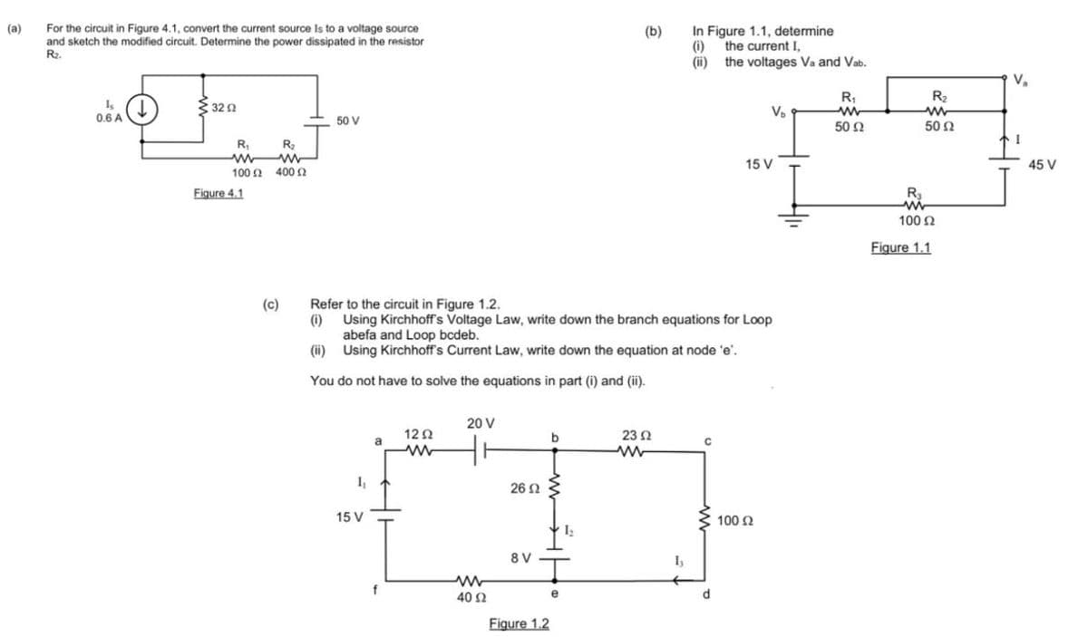 (a)
For the circuit in Figure 4.1, convert the current source Is to a voltage source
and sketch the modified circuit. Determine the power dissipated in the resistor
R₂.
Is
0.6 A
3292
R₁
www
100 2400 2
Figure 4.1
(c)
R₂
50 V
1₁
15 V
a
f
Refer to the circuit in Figure 1.2.
(i)
Using Kirchhoff's Voltage Law, write down the branch equations for Loop
abefa and Loop bcdeb.
(ii)
Using Kirchhoff's Current Law, write down the equation at node 'e'.
You do not have to solve the equations in part (i) and (ii).
12Ω
ww
20 V
www
40 02
26 Ω
8 V
Figure 1.2
b
e
(b)
1₂
23 Ω
ww
In Figure 1.1, determine
the current I,
(i)
(ii)
Iy
с
the voltages Va and Vab.
d
V₂
15 V
100 £2
R₁
www
50 Ω
R₂
www
50 Ω
R₂
ww
100 £2
Ω
Figure 1.1
2
V₂
I
45 V