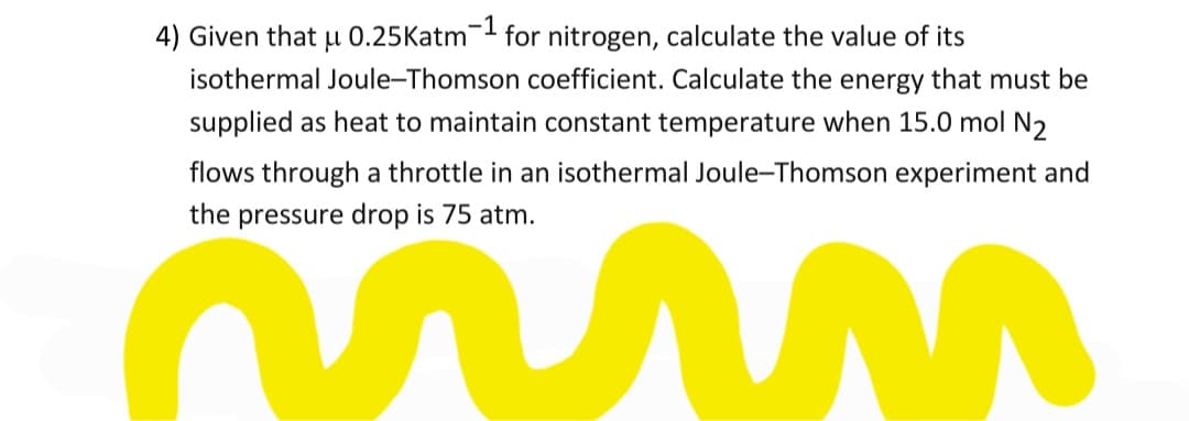 4) Given that µ 0.25Katm- for nitrogen, calculate the value of its
isothermal Joule-Thomson coefficient. Calculate the energy that must be
supplied as heat to maintain constant temperature when 15.0 mol N2
flows through a throttle in an isothermal Joule-Thomson experiment and
the pressure drop is 75 atm.
