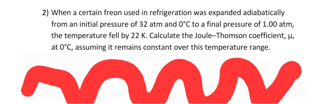 2) When a certain freon used in refrigeration was expanded adiabatically
from an initial pressure of 32 atm and 0°C to a final pressure of 1.00 atm,
the temperature fell by 22 K. Calculate the Joule-Thomson coefficient, µ,
at 0°C, assuming it remains constant over this temperature range.
