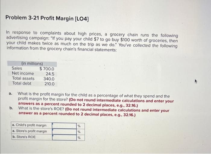 Problem 3-21 Profit Margin [LO4]
In response to complaints about high prices, a grocery chain runs the following
advertising campaign: "If you pay your child $7 to go buy $100 worth of groceries, then
your child makes twice as much on the trip as we do." You've collected the following
information from the grocery chain's financial statements:
Sales
Net income
Total assets
Total debt
a.
(in millions)
b.
$700.0
24.5
340.0
210.0
What is the profit margin for the child as a percentage of what they spend and the
profit margin for the store? (Do not round intermediate calculations and enter your
answers as a percent rounded to 2 decimal places, e.g., 32.16.)
What is the store's ROE? (Do not round intermediate calculations and enter your
answer as a percent rounded to 2 decimal places, e.g., 32.16.)
a. Child's profit margin
a. Store's profit margin
b. Store's ROE
%
%
%