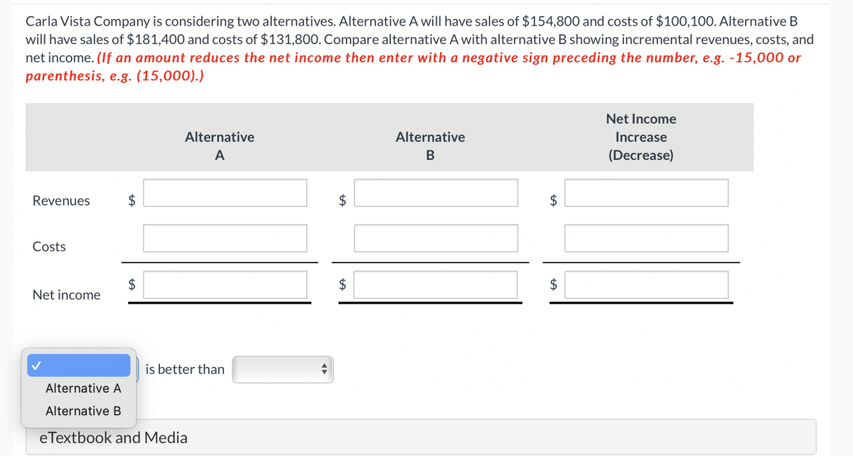 Carla Vista Company is considering two alternatives. Alternative A will have sales of $154,800 and costs of $100,100. Alternative B
will have sales of $181,400 and costs of $131,800. Compare alternative A with alternative B showing incremental revenues, costs, and
net income. (If an amount reduces the net income then enter with a negative sign preceding the number, e.g. -15,000 or
parenthesis, e.g. (15,000).)
Revenues
Costs
Net income
$
Alternative
A
is better than
Alternative A
Alternative B
eTextbook and Media
$
Alternative
B
$
Net Income
Increase
(Decrease)