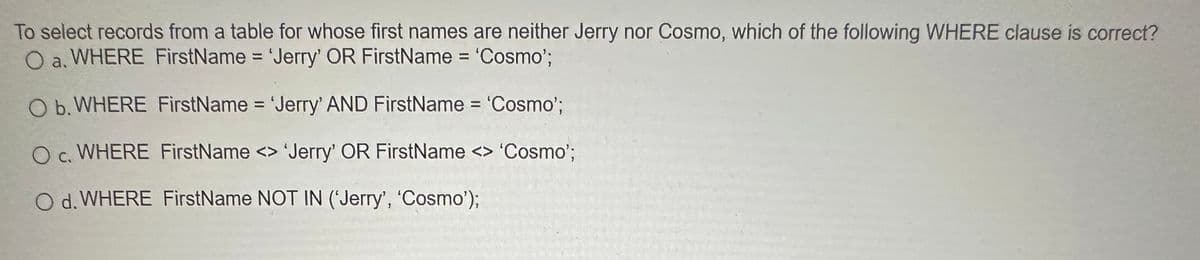 To select records from a table for whose first names are neither Jerry nor Cosmo, which of the following WHERE clause is correct?
O a. WHERE FirstName = 'Jerry' OR FirstName = 'Cosmo';
O b. WHERE FirstName = 'Jerry' AND FirstName = 'Cosmo';
O c. WHERE FirstName <> 'Jerry' OR FirstName <> 'Cosmo';
C.
O d. WHERE FirstName NOT IN ('Jerry', 'Cosmo');