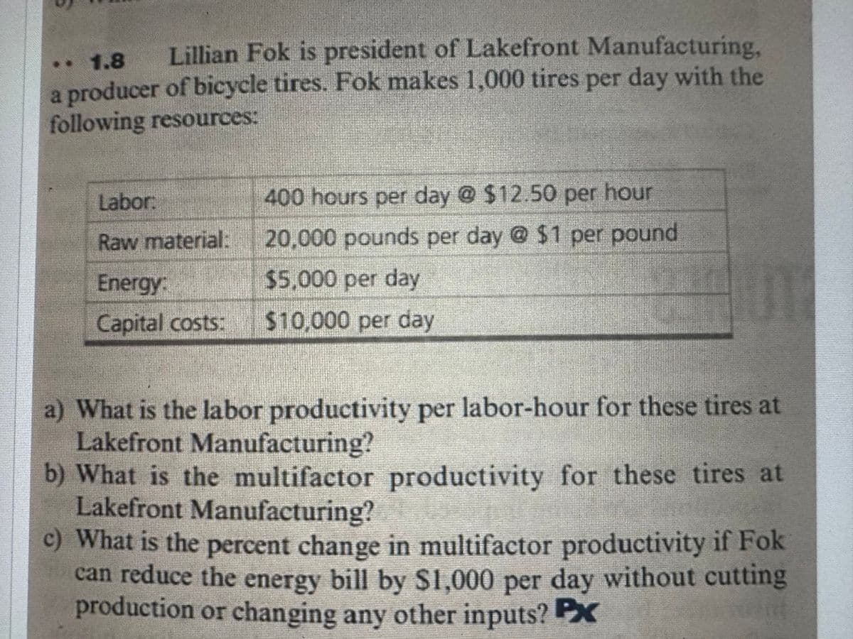 ** 1.8
Lillian Fok is president of Lakefront Manufacturing,
a producer of bicycle tires. Fok makes 1,000 tires per day with the
following resources:
Labor.
Raw material:
Energy:
Capital costs:
400 hours per day @ $12.50 per hour
20,000 pounds per day @ $1 per pound
$5,000 per day
$10,000 per day
a) What is the labor productivity per labor-hour for these tires at
Lakefront Manufacturing?
b) What is the multifactor productivity for these tires at
Lakefront Manufacturing?
c) What is the percent change in multifactor productivity if Fok
can reduce the energy bill by $1,000 per day without cutting
production or changing any other inputs? Px