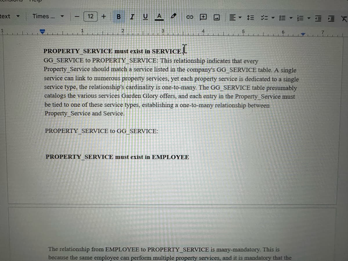 text
Times...
1
I
1
12 +
BIUA
2
3
O
+
4
5
PROPERTY_SERVICE must exist in SERVICE
GG SERVICE to PROPERTY SERVICE: This relationship indicates that every
Property Service should match a service listed in the company's GG SERVICE table. A single
service can link to numerous property services, yet each property service is dedicated to a single
service type, the relationship's cardinality is one-to-many. The GG SERVICE table presumably
catalogs the various services Garden Glory offers, and each entry in the Property Service must
be tied to one of these service types, establishing a one-to-many relationship between
Property Service and Service.
PROPERTY SERVICE to GG SERVICE:
PROPERTY SERVICE must exist in EMPLOYEE
The relationship from EMPLOYEE to PROPERTY_SERVICE is many-mandatory. This is
because the same employee can perform multiple property services, and it is mandatory that the