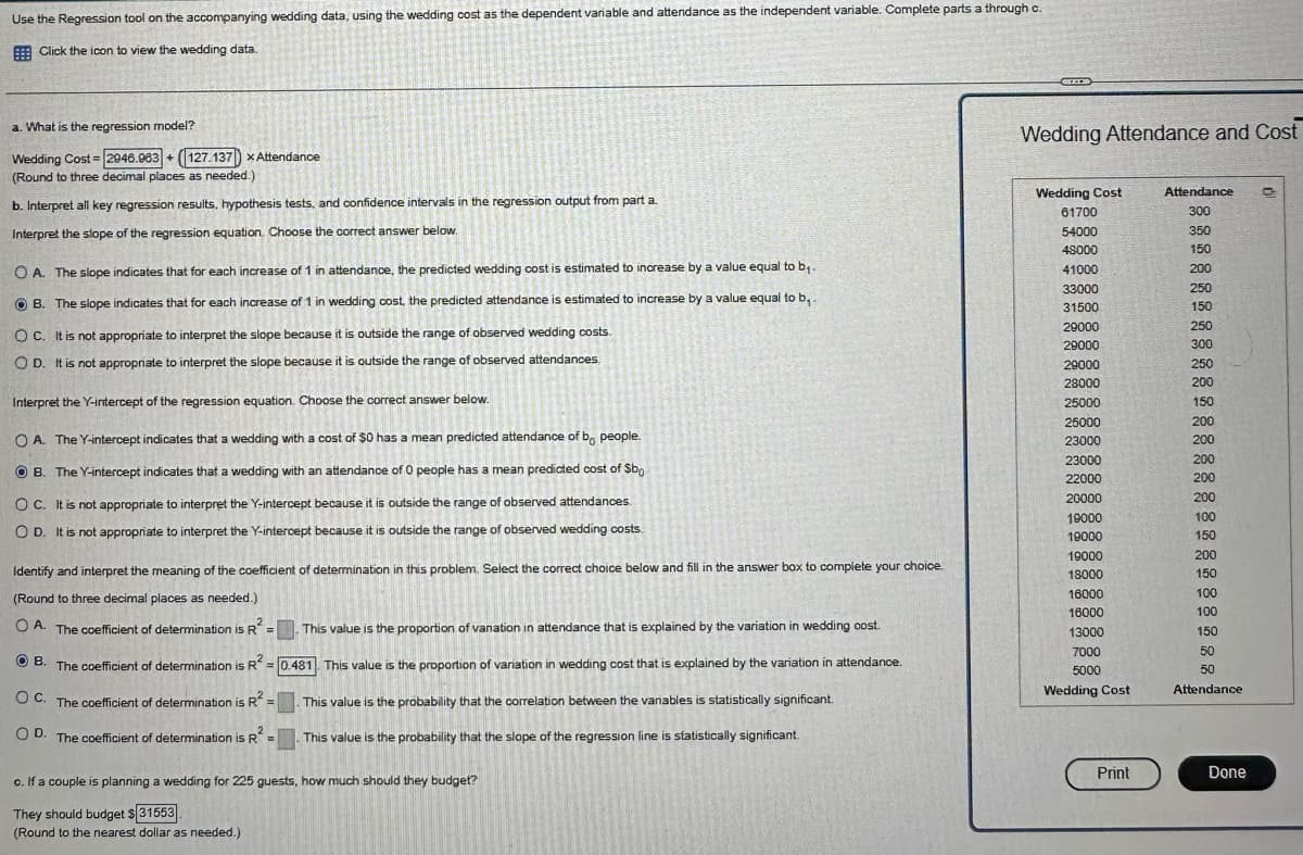 Use the Regression tool on the accompanying wedding data, using the wedding cost as the dependent variable and attendance as the independent variable. Complete parts a through c.
Click the icon to view the wedding data.
a. What is the regression model?
Wedding Cost 2946.963+ 127.137 x Attendance
(Round to three decimal places as needed.)
b. Interpret all key regression results, hypothesis tests, and confidence intervals in the regression output from part a.
Interpret the slope of the regression equation. Choose the correct answer below.
OA. The slope indicates that for each increase of 1 in attendance, the predicted wedding cost is estimated to increase by a value equal to b₁-
B. The slope indicates that for each increase of 1 in wedding cost, the predicted attendance is estimated to increase by a value equal to b,.
OC. It is not appropriate to interpret the slope because it is outside the range of observed wedding costs.
OD. It is not appropriate to interpret the slope because it is outside the range of observed attendances.
Interpret the Y-intercept of the regression equation. Choose the correct answer below.
Wedding Attendance and Cost
Wedding Cost
61700
Attendance
300
54000
350
48000
150
41000
200
33000
250
31500
150
29000
29000
29000
28000
25000
25000
OA. The Y-intercept indicates that a wedding with a cost of $0 has a mean predicted attendance of bo people.
B. The Y-intercept indicates that a wedding with an attendance of 0 people has a mean predicted cost of $bo
OC. It is not appropriate to interpret the Y-intercept because it is outside the range of observed attendances.
OD. It is not appropriate to interpret the Y-intercept because it is outside the range of observed wedding costs.
23000
23000
22000
20000
19000
19000
* R R R R R R R R B B
150
19000
200
Identify and interpret the meaning of the coefficient of determination in this problem. Select the correct choice below and fill in the answer box to complete your choice.
(Round to three decimal places as needed.)
18000
150
16000
100
16000
100
OA. The coefficient of determination is R=
This value is the proportion of vanation in attendance that is explained by the variation in wedding cost.
13000
150
B.
The coefficient of determination is R2 = 0.481]. This value is the proportion of variation in wedding cost that is explained by the variation in attendance.
OC. The coefficient of determination is R2=
O D.
This value is the probability that the correlation between the vanables is statistically significant.
The coefficient of determination is R* =
This value is the probability that the slope of the regression line is statistically significant.
c. If a couple is planning a wedding for 225 guests, how much should they budget?
They should budget $31553
(Round to the nearest dollar as needed.)
7000
50
5000
Wedding Cost
50
Attendance
Print
Done