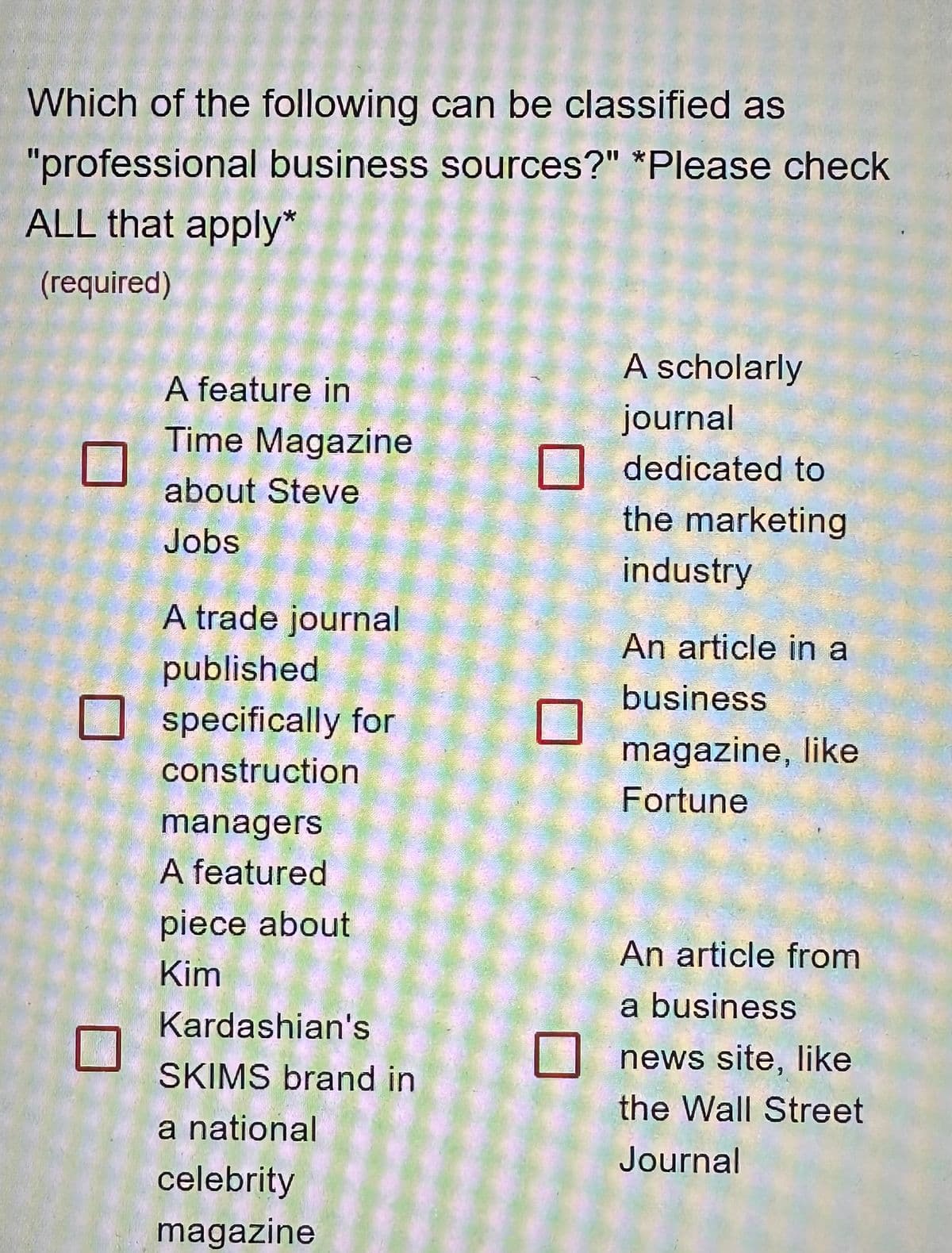 Which of the following can be classified as
"professional business sources?" *Please check
ALL that apply*
(required)
A feature in
Time Magazine
about Steve
Jobs
A trade journal
published
specifically for
construction
managers
A featured
piece about
Kim
Kardashian's
SKIMS brand in
a national
celebrity
magazine
A scholarly
journal
dedicated to
the marketing
industry
An article in a
business
magazine, like
Fortune
An article from
a business
news site, like
the Wall Street
Journal