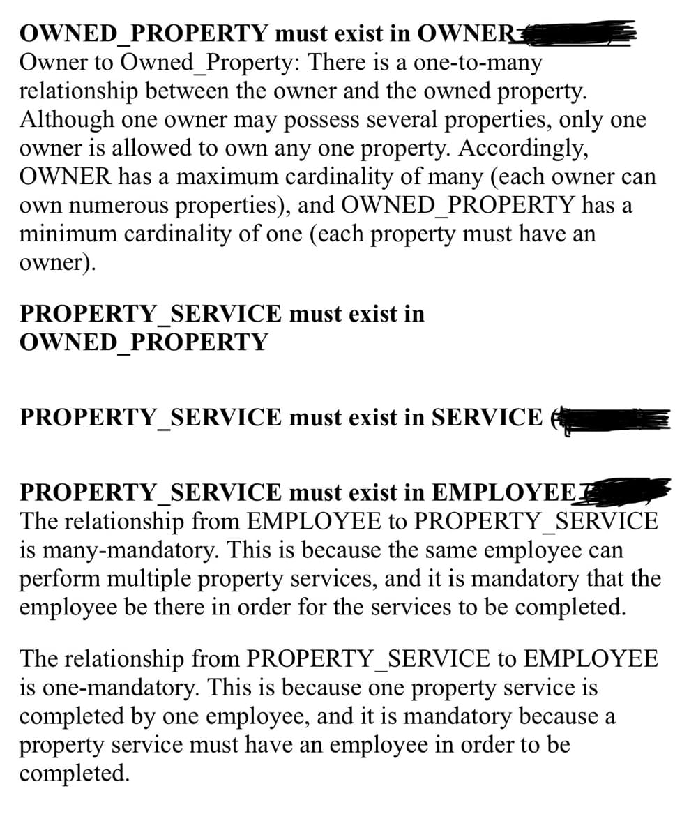 OWNED PROPERTY must exist in OWNER
Owner to Owned_Property: There is a one-to-many
relationship between the owner and the owned property.
Although one owner may possess several properties, only one
owner is allowed to own any one property. Accordingly,
OWNER has a maximum cardinality of many (each owner can
own numerous properties), and OWNED_PROPERTY has a
minimum cardinality of one (each property must have an
owner).
PROPERTY SERVICE must exist in
OWNED PROPERTY
PROPERTY SERVICE must exist in SERVICE
PROPERTY_SERVICE must exist in EMPLOYEET
The relationship from EMPLOYEE to PROPERTY_SERVICE
is many-mandatory. This is because the same employee can
perform multiple property services, and it is mandatory that the
employee be there in order for the services to be completed.
The relationship from PROPERTY_SERVICE to EMPLOYEE
is one-mandatory. This is because one property service is
completed by one employee, and it is mandatory because a
property service must have an employee in order to be
completed.