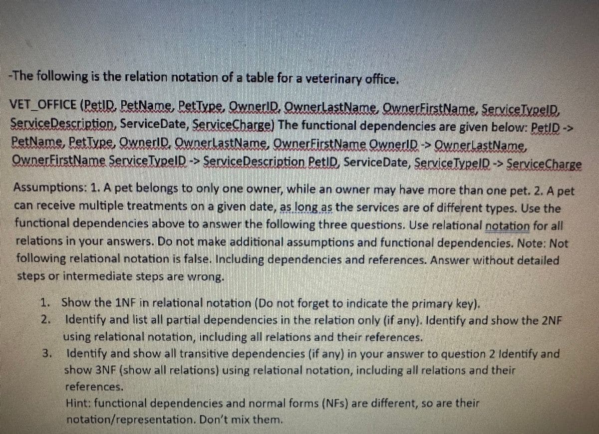 -The following is the relation notation of a table for a veterinary office.
VET OFFICE (PetID, PetName, PetType, OwnerID, OwnerLastName, OwnerFirstName, Service TypeID,
Service Description, Service Date, ServiceCharge) The functional dependencies are given below: PetID ->
PetName, PetType, OwnerID, OwnerLastName, OwnerFirstName OwnerID -> OwnerLastName,
OwnerFirstName Service TypeID -> Service Description PetID, Service Date, Service TypeID -> ServiceCharge
Assumptions: 1. A pet belongs to only one owner, while an owner may have more than one pet. 2. A pet
can receive multiple treatments on a given date, as long as the services are of different types. Use the
functional dependencies above to answer the following three questions. Use relational notation for all
relations in your answers. Do not make additional assumptions and functional dependencies. Note: Not
following relational notation is false. Including dependencies and references. Answer without detailed
steps or intermediate steps are wrong.
1. Show the 1NF in relational notation (Do not forget to indicate the primary key).
2.
Identify and list all partial dependencies in the relation only (if any). Identify and show the 2NF
using relational notation, including all relations and their references.
3. Identify and show all transitive dependencies (if any) in your answer to question 2 Identify and
show 3NF (show all relations) using relational notation, including all relations and their
references.
Hint: functional dependencies and normal forms (NFs) are different, so are their
notation/representation. Don't mix them.