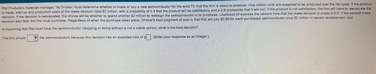 Ritz Products's materials manager, Tej Dhakar, must determine whether to make or buy a new semiconductor for the wrist TV that the firm is about to produce. One million units are expected to be produced over the life cycle. If the product
is made, start-up and production costs of the make decision total $2 million, with a probability of 0.4 that the product will be satisfactory and a 0.6 probability that it will not. If the product is not satisfactory, the firm will have to reevaluate the
decision. If the decision is reevaluated, the choice will be whether to spend another $2 million to redesign the semiconductor or to purchase. Likelihood of success the second time that the make decision is made is 0.5. If the second make
decision also fails, the firm must purchase. Regardless of when the purchase takes place, Dhakar's best judgment of cost is that Ritz will pay $0.80 for each purchased semiconductor plus $2 million in vendor development cost.
a) Assuming that Ritz must have the semiconductor (stopping or doing without is not a viable option), what is the best decision?
The firm should
the semiconductors because this decision has an expected cost of $
(Enter your response as an integer.)