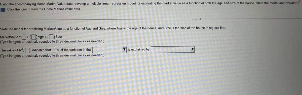 Using the accompanying Home Market Value data, develop a multiple linear regression model for estimating the market value as a function of both the age and size of the house. State the model and explain R
Click the icon to view the Home Market Value data.
State the model for predicting MarketValue as a function of Age and Size, where Age is the age of the house, and Size is the size of the house in square feet.
MarketValue =
+Age+ (Size
(Type integers or decimals rounded to three decimal places as needed.)
The value of R2,, indicates that % of the variation in the
(Type integers or decimals rounded to three decimal places as needed.)
is explained by
