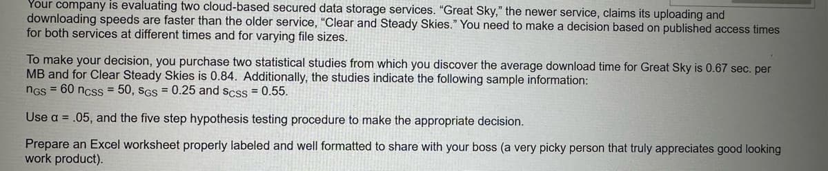 Your company is evaluating two cloud-based secured data storage services. "Great Sky," the newer service, claims its uploading and
downloading speeds are faster than the older service, "Clear and Steady Skies." You need to make a decision based on published access times
for both services at different times and for varying file sizes.
To make your decision, you purchase two statistical studies from which you discover the average download time for Great Sky is 0.67 sec. per
MB and for Clear Steady Skies is 0.84. Additionally, the studies indicate the following sample information:
NGS =
60 ncss = 50, SGS = 0.25 and scss = 0.55.
Use a .05, and the five step hypothesis testing procedure to make the appropriate decision.
Prepare an Excel worksheet properly labeled and well formatted to share with your boss (a very picky person that truly appreciates good looking
work product).